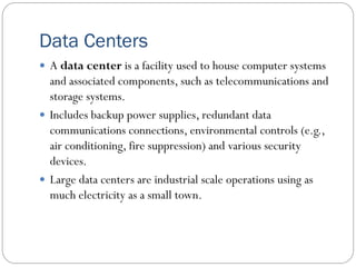 Data Centers
 A data center is a facility used to house computer systems
and associated components, such as telecommunications and
storage systems.
 Includes backup power supplies, redundant data
communications connections, environmental controls (e.g.,
air conditioning, fire suppression) and various security
devices.
 Large data centers are industrial scale operations using as
much electricity as a small town.
 