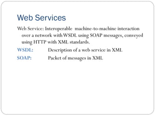 Web Services
Web Service: Interoperable machine-to-machine interaction
over a network withWSDL using SOAP messages, conveyed
using HTTP with XML standards.
WSDL: Description of a web service in XML
SOAP: Packet of messages in XML
 