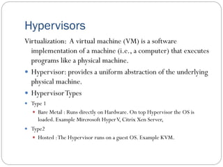 Hypervisors
Virtualization: A virtual machine (VM) is a software
implementation of a machine (i.e., a computer) that executes
programs like a physical machine.
 Hypervisor: provides a uniform abstraction of the underlying
physical machine.
 HypervisorTypes
 Type 1
 Bare Metal : Runs directly on Hardware. On top Hypervisor the OS is
loaded. Example Mircrosoft HyperV, Citrix Xen Server,
 Type2
 Hosted :The Hypervisor runs on a guest OS. Example KVM.
 