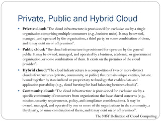 Private, Public and Hybrid Cloud
 Private cloud: “The cloud infrastructure is provisioned for exclusive use by a single
organization comprising multiple consumers (e.g., business units). It may be owned,
managed, and operated by the organization, a third party, or some combination of them,
and it may exist on or off premises”.
 Public cloud: “The cloud infrastructure is provisioned for open use by the general
public. It may be owned, managed, and operated by a business, academic, or government
organization, or some combination of them. It exists on the premises of the cloud
provider”.
 Hybrid cloud: “The cloud infrastructure is a composition of two or more distinct
cloud infrastructures (private, community, or public) that remain unique entities, but are
bound together by standardized or proprietary technology that enables data and
application portability (e.g., cloud bursting for load balancing between clouds)”.
 Community cloud: “The cloud infrastructure is provisioned for exclusive use by a
specific community of consumers from organizations that have shared concerns (e.g.,
mission, security requirements, policy, and compliance considerations). It may be
owned, managed, and operated by one or more of the organizations in the community, a
third party, or some combination of them, and it may exist on or off premises”.
The NIST Definition of Cloud Computing
 