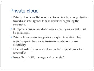 Private cloud
 Private cloud establishment requires effort by an organization
to and also intelligence to take decisions regarding the
resources.
 It improves business and also raises security issues that must
be addressed.
 Private data centers are generally capital intensive.They
requires space, hardware, environmental controls and
electricity.
 Operational expenses as well as Capital expenditures for
renewable.
 Issues "buy, build, manage and expertise”.
 