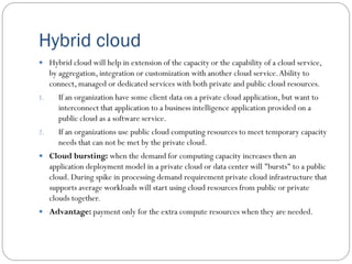 Hybrid cloud
 Hybrid cloud will help in extension of the capacity or the capability of a cloud service,
by aggregation, integration or customization with another cloud service.Ability to
connect, managed or dedicated services with both private and public cloud resources.
1. If an organization have some client data on a private cloud application, but want to
interconnect that application to a business intelligence application provided on a
public cloud as a software service.
2. If an organizations use public cloud computing resources to meet temporary capacity
needs that can not be met by the private cloud.
 Cloud bursting: when the demand for computing capacity increases then an
application deployment model in a private cloud or data center will "bursts" to a public
cloud. During spike in processing demand requirement private cloud infrastructure that
supports average workloads will start using cloud resources from public or private
clouds together.
 Advantage: payment only for the extra compute resources when they are needed.
 