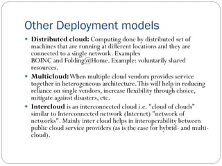 Other Deployment models
 Distributed cloud: Computing done by distributed set of
machines that are running at different locations and they are
connected to a single network. Examples
BOINC and Folding@Home. Example: voluntarily shared
resources.
 Multicloud:When multiple cloud vendors provides service
together in heterogeneous architecture.This will help in reducing
reliance on single vendors, increase flexibility through choice,
mitigate against disasters, etc.
 Intercloud is an interconnected cloud i.e. "cloud of clouds”
similar to Interconnected network (Internet) "network of
networks". Mainly inter cloud helps in interoperability between
public cloud service providers (as is the case for hybrid- and multi-
cloud).
 