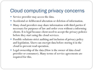 Cloud computing privacy concerns
 Service provider may access the data.
 Accidental or deliberated alteration or deletion of information.
 Many cloud providers may share information with third parties if
necessary for purposes of law and order even without a informing
clients. It is legal because client need to accept the privacy policies
before they start using the cloud services.
 Possible solutions strict auditing and inclusion of privacy policy
and legislation. Users can encrypt data before storing it in the
cloud to prevent read operation.
 Legal ownership of the data (How is the owner of data cloud
provider or consumer). Many terms of service agreements are
required for this.
 
