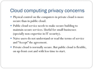 Cloud computing privacy concerns
 Physical control on the computers in private cloud is more
secure than in public cloud.
 Public cloud service needs to make secure building to
maintain secure services. Useful for small businesses
(specially non-expertise in IT security).
 Naive users do not understand or read the terms of service
and “Accept” the agreement.
 Private cloud is normally secure. But public cloud is flexible,
on up-front cost and with less time to start.
 