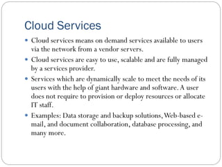 Cloud Services
 Cloud services means on demand services available to users
via the network from a vendor servers.
 Cloud services are easy to use, scalable and are fully managed
by a services provider.
 Services which are dynamically scale to meet the needs of its
users with the help of giant hardware and software.A user
does not require to provision or deploy resources or allocate
IT staff.
 Examples: Data storage and backup solutions,Web-based e-
mail, and document collaboration, database processing, and
many more.
 