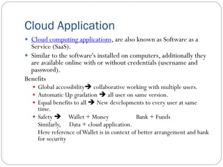 Cloud Application
 Cloud computing applications, are also known as Software as a
Service (SaaS).
 Similar to the software's installed on computers, additionally they
are available online with or without credentials (username and
password).
Benefits
 Global accessibility collaborative working with multiple users.
 Automatic Up gradation  all user on same version.
 Equal benefits to all  New developments to every user at same
time.
 Safety  Wallet + Money Bank + Funds
Similarly, Data + cloud application.
Here reference ofWallet is in context of better arrangement and bank
for security
 