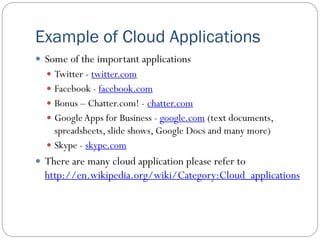 Example of Cloud Applications
 Some of the important applications
 Twitter - twitter.com
 Facebook - facebook.com
 Bonus – Chatter.com! - chatter.com
 GoogleApps for Business - google.com (text documents,
spreadsheets, slide shows, Google Docs and many more)
 Skype - skype.com
 There are many cloud application please refer to
http://en.wikipedia.org/wiki/Category:Cloud_applications
 