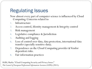 Regulating Issues
Now almost every part of computer science is influenced by Cloud
Computing. Concerns related to
1. Infrastructure
2. Access control, Identity management & Integrity control
3. Risk management
4. Legislative compliance & Jurisdiction
5. Auditing and logging
6. Loss of control over data, data protection, international data
transfer (specially sensitive data).
7. Dependence on the Cloud Computing provider &Vendor
dependent risks.
8. Fair information practices
Hölbl, Marko.“Cloud Computing Security and Privacy Issues.”
The Council of European Professional Information Societies (CEPIS) (2011).
 