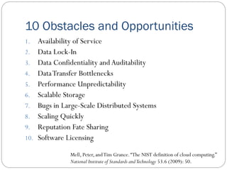 10 Obstacles and Opportunities
1. Availability of Service
2. Data Lock-In
3. Data Confidentiality and Auditability
4. DataTransfer Bottlenecks
5. Performance Unpredictability
6. Scalable Storage
7. Bugs in Large-Scale Distributed Systems
8. Scaling Quickly
9. Reputation Fate Sharing
10. Software Licensing
Mell, Peter, andTim Grance.“The NIST definition of cloud computing.”
National Institute of Standards andTechnology 53.6 (2009): 50.
 