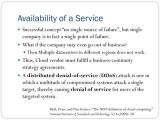 Availability of a Service
 Successful concept “no single source of failure”, but single
company is in fact a single point of failure.
 What if the company may even go out of business?
 Then Multiple datacenters in different regions does not work.
 Thus, Cloud vendor must fulfill a business-continuity
strategy agreements.
 A distributed denial-of-service (DDoS) attack is one in
which a multitude of compromised systems attack a single
target, thereby causing denial of service for users of the
targeted system.
Mell, Peter, andTim Grance.“The NIST definition of cloud computing.”
National Institute of Standards andTechnology 53.6 (2009): 50.
 