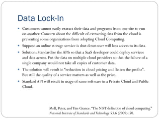 Data Lock-In
 Customers cannot easily extract their data and programs from one site to run
on another. Concern about the difficult of extracting data from the cloud is
preventing some organizations from adopting Cloud Computing.
 Suppose an online storage service is shut down user will loss access to its data.
 Solution: Standardize the APIs so that a SaaS developer could deploy services
and data across. Put the data on multiple cloud providers so that the failure of a
single company would not take all copies of customer data.
 The solution will result in “reduction in cloud pricing and flatten the profits”.
But still the quality of a service matters as well as the price.
 StandardAPI will result in usage of same software in a Private Cloud and Public
Cloud.
Mell, Peter, andTim Grance.“The NIST definition of cloud computing.”
National Institute of Standards andTechnology 53.6 (2009): 50.
 