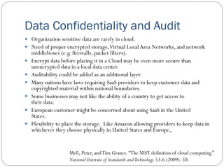 Data Confidentiality and Audit
 Organization sensitive data are rarely in cloud.
 Need of proper encrypted storage,Virtual LocalArea Networks, and network
middleboxes (e.g. firewalls, packet filters).
 Encrypt data before placing it in a Cloud may be even more secure than
unencrypted data in a local data center.
 Auditability could be added as an additional layer.
 Many nations have laws requiring SaaS providers to keep customer data and
copyrighted material within national boundaries.
 Some businesses may not like the ability of a country to get access to
their data.
 European customer might be concerned about using SaaS in the United
States.
 Flexibility to place the storage. LikeAmazon allowing providers to keep data in
whichever they choose physically in United States and Europe,.
Mell, Peter, andTim Grance.“The NIST definition of cloud computing.”
National Institute of Standards andTechnology 53.6 (2009): 50.
 