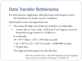 Data Transfer Bottlenecks
For data-intensive application, data placement and transport across
the boundaries of clouds, may be complicate.
Data transfer costs is an important issue
 Overcome the high cost of Internet transfers is to ship disks.
 Assume that we want to ship 10TB from X toY. Suppose measured
bandwidth average found to be 20 Mbit/sec.
It would take
10 ∗ 10^12 Bytes /(20 × 10^6 bits/second)
= (8 × 10^13) /(2 × 10^7) seconds = 4,000,000 seconds,
= 45 plus days.
Very high network transfer fees for this data.
Mell, Peter, andTim Grance.“The NIST definition of cloud computing.”
National Institute of Standards andTechnology 53.6 (2009): 50.
 