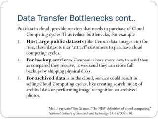 Data Transfer Bottlenecks cont..
Put data in cloud, provide services that needs to purchase of Cloud
Computing cycles.Thus reduce bottlenecks, For example
1. Host large public datasets (like Census data, images etc) for
free, these datasets may “attract” customers to purchase cloud
computing cycles.
2. For backup services. Companies have more data to send than
as compared they receive, in weekend they can move full
backups by shipping physical disks.
3. For archived data is in the cloud, service could result in
selling Cloud Computing cycles, like creating search index of
archival data or performing image recognition on archived
photos.
Mell, Peter, andTim Grance.“The NIST definition of cloud computing.”
National Institute of Standards andTechnology 53.6 (2009): 50.
 