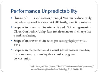 Performance Unpredictability
 Sharing of CPUs and memory throughVM can be done easily,
but when we need to share I/O efficiently, then it is not easy.
 Scope of improvement in interrupts and I/O management in
Cloud Computing. Using flash (semiconductor memory) is a
possible solution.
 Scope of improvement in batch processing deployment at
VMs.
 Scope of implementation of a visual Cloud process monitor,
that can show the running threads of a program
concurrently.
Mell, Peter, andTim Grance.“The NIST definition of cloud computing.”
National Institute of Standards andTechnology 53.6 (2009): 50.
 
