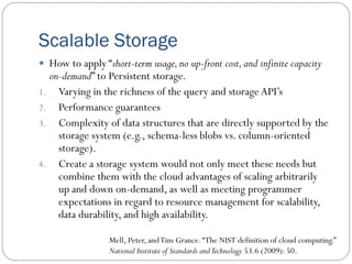 Scalable Storage
 How to apply “short-term usage,no up-front cost,and infinite capacity
on-demand” to Persistent storage.
1. Varying in the richness of the query and storageAPI’s
2. Performance guarantees
3. Complexity of data structures that are directly supported by the
storage system (e.g., schema-less blobs vs. column-oriented
storage).
4. Create a storage system would not only meet these needs but
combine them with the cloud advantages of scaling arbitrarily
up and down on-demand, as well as meeting programmer
expectations in regard to resource management for scalability,
data durability, and high availability.
Mell, Peter, andTim Grance.“The NIST definition of cloud computing.”
National Institute of Standards andTechnology 53.6 (2009): 50.
 