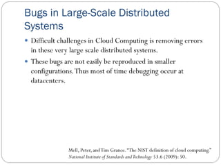 Bugs in Large-Scale Distributed
Systems
 Difficult challenges in Cloud Computing is removing errors
in these very large scale distributed systems.
 These bugs are not easily be reproduced in smaller
configurations.Thus most of time debugging occur at
datacenters.
Mell, Peter, andTim Grance.“The NIST definition of cloud computing.”
National Institute of Standards andTechnology 53.6 (2009): 50.
 