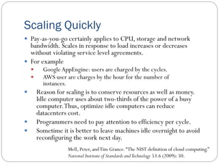Scaling Quickly
 Pay-as-you-go certainly applies to CPU, storage and network
bandwidth. Scales in response to load increases or decreases
without violating service level agreements.
 For example
 GoogleAppEngine: users are charged by the cycles.
 AWS user are charges by the hour for the number of
instances.
 Reason for scaling is to conserve resources as well as money.
Idle computer uses about two-thirds of the power of a busy
computer.Thus, optimize idle computers can reduce
datacenters cost.
 Programmers need to pay attention to efficiency per cycle.
 Sometime it is better to leave machines idle overnight to avoid
reconfiguring the work next day.
Mell, Peter, andTim Grance.“The NIST definition of cloud computing.”
National Institute of Standards andTechnology 53.6 (2009): 50.
 