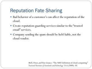 Reputation Fate Sharing
 Bad behavior of a customer’s can affect the reputation of the
cloud.
 Create reputation-guarding services similar to the “trusted
email” services.
 Company sending the spam should be held liable, not the
cloud vendor.
Mell, Peter, andTim Grance.“The NIST definition of cloud computing.”
National Institute of Standards andTechnology 53.6 (2009): 50.
 