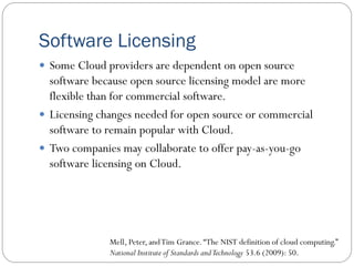 Software Licensing
 Some Cloud providers are dependent on open source
software because open source licensing model are more
flexible than for commercial software.
 Licensing changes needed for open source or commercial
software to remain popular with Cloud.
 Two companies may collaborate to offer pay-as-you-go
software licensing on Cloud.
Mell, Peter, andTim Grance.“The NIST definition of cloud computing.”
National Institute of Standards andTechnology 53.6 (2009): 50.
 