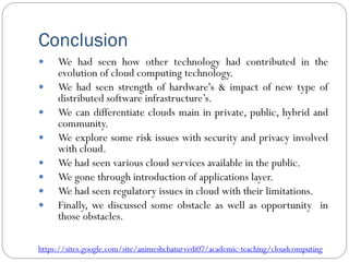 Conclusion
 We had seen how other technology had contributed in the
evolution of cloud computing technology.
 We had seen strength of hardware's & impact of new type of
distributed software infrastructure’s.
 We can differentiate clouds main in private, public, hybrid and
community.
 We explore some risk issues with security and privacy involved
with cloud.
 We had seen various cloud services available in the public.
 We gone through introduction of applications layer.
 We had seen regulatory issues in cloud with their limitations.
 Finally, we discussed some obstacle as well as opportunity in
those obstacles.
https://sites.google.com/site/animeshchaturvedi07/academic-teaching/cloudcomputing
 