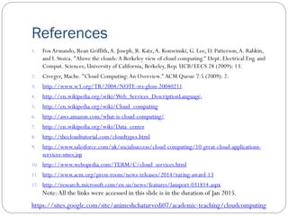 References
1. Fox Armando, Rean Griffith,A. Joseph, R. Katz,A. Konwinski, G. Lee, D. Patterson,A. Rabkin,
and I. Stoica. "Above the clouds:A Berkeley view of cloud computing." Dept. Electrical Eng. and
Comput. Sciences, University of California, Berkeley, Rep. UCB/EECS 28 (2009): 13.
2. Creeger, Mache. "Cloud Computing:An Overview." ACM Queue 7.5 (2009): 2.
3. http://www.w3.org/TR/2004/NOTE-ws-gloss-20040211
4. http://en.wikipedia.org/wiki/Web_Services_DescriptionLanguage,
5. http://en.wikipedia.org/wiki/Cloud_computing
6. http://aws.amazon.com/what-is-cloud-computing/
7. http://en.wikipedia.org/wiki/Data_center
8. http://thecloudtutorial.com/cloudtypes.html
9. http://www.salesforce.com/uk/socialsuccess/cloud-computing/10-great-cloud-applications-
services-smes.jsp
10. http://www.webopedia.com/TERM/C/cloud_services.html
11. http://www.acm.org/press-room/news-releases/2014/turing-award-13
12. http://research.microsoft.com/en-us/news/features/lamport-031814.aspx
Note:All the links were accessed in this slide is in the duration of Jan 2015.
https://sites.google.com/site/animeshchaturvedi07/academic-teaching/cloudcomputing
 