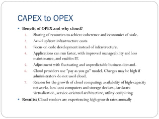 CAPEX to OPEX
 Benefit of OPEX and why cloud?
1. Sharing of resources to achieve coherence and economies of scale.
2. Avoid upfront infrastructure costs
3. Focus on code development instead of infrastructure.
4. Applications can run faster, with improved manageability and less
maintenance, and enables IT.
5. Adjustment with fluctuating and unpredictable business demand.
6. Cloud providers use "pay as you go" model. Charges may be high if
administrators do not used cloud.
7. Reason for the growth of cloud computing: availability of high-capacity
networks, low-cost computers and storage devices, hardware
virtualization, service-oriented architecture, utility computing.
 Results: Cloud vendors are experiencing high growth rates annually
 