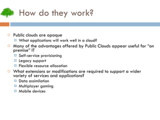 How do they work? Public clouds are opaque What applications will work well in a cloud? Many of the advantages offered by Public Clouds appear useful for “on premise” IT Self-service provisioning Legacy support Flexible resource allocation What extensions or modifications are required to support a wider variety of services and applications? Data assimilation Multiplayer gaming Mobile devices 