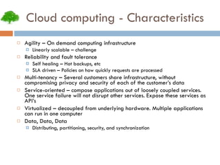 Cloud computing - Characteristics Agility – On demand computing infrastructure Linearly scalable – challenge Reliability and fault tolerance Self healing – Hot backups, etc SLA driven – Policies on how quickly requests are processed Multi-tenancy – Several customers share infrastructure, without compromising privacy and security of each of the customer’s data Service-oriented – compose applications out of loosely coupled services. One service failure will not disrupt other services. Expose these services as API’s Virtualized – decoupled from underlying hardware. Multiple applications can run in one computer Data, Data, Data Distributing, partitioning, security, and synchronization 