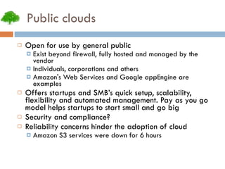 Public clouds Open for use by general public Exist beyond firewall, fully hosted and managed by the vendor Individuals, corporations and others Amazon's Web Services and Google appEngine are examples Offers startups and SMB’s quick setup, scalability, flexibility and automated management. Pay as you go model helps startups to start small and go big Security and compliance? Reliability concerns hinder the adoption of cloud Amazon S3 services were down for 6 hours 