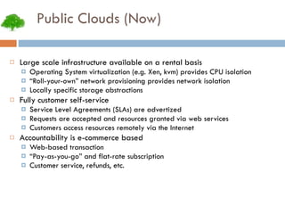 Public Clouds (Now) Large scale infrastructure available on a rental basis Operating System virtualization (e.g. Xen, kvm) provides CPU isolation “ Roll-your-own” network provisioning provides network isolation Locally specific storage abstractions Fully customer self-service Service Level Agreements (SLAs) are advertized Requests are accepted and resources granted via web services Customers access resources remotely via the Internet Accountability is e-commerce based Web-based transaction “ Pay-as-you-go” and flat-rate subscription Customer service, refunds, etc. 