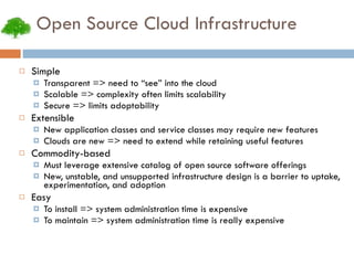Open Source Cloud Infrastructure Simple Transparent => need to “see” into the cloud Scalable => complexity often limits scalability Secure => limits adoptability Extensible New application classes and service classes may require new features Clouds are new => need to extend while retaining useful features Commodity-based Must leverage extensive catalog of open source software offerings New, unstable, and unsupported infrastructure design is a barrier to uptake, experimentation, and adoption Easy To install => system administration time is expensive To maintain => system administration time is really expensive 