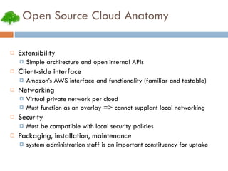 Open Source Cloud Anatomy Extensibility Simple architecture and open internal APIs Client-side interface Amazon’s AWS interface and functionality (familiar and testable) Networking Virtual private network per cloud Must function as an overlay => cannot supplant local networking Security Must be compatible with local security policies Packaging, installation, maintenance system administration staff is an important constituency for uptake 