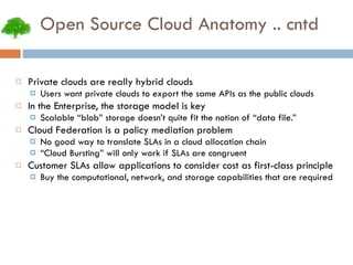 Open Source Cloud Anatomy .. cntd Private clouds are really hybrid clouds Users want private clouds to export the same APIs as the public clouds In the Enterprise, the storage model is key Scalable “blob” storage doesn’t quite fit the notion of “data file.” Cloud Federation is a policy mediation problem No good way to translate SLAs in a cloud allocation chain “ Cloud Bursting” will only work if SLAs are congruent Customer SLAs allow applications to consider cost as first-class principle Buy the computational, network, and storage capabilities that are required 