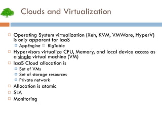 Clouds and Virtualization Operating System virtualization (Xen, KVM, VMWare, HyperV) is only apparent for IaaS AppEngine =  BigTable Hypervisors virtualize CPU, Memory, and local device access as a  single  virtual machine (VM) IaaS Cloud allocation is Set of VMs Set of storage resources Private network Allocation is atomic SLA Monitoring 