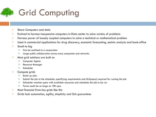 Grid Computing Share Computers and data Evolved to harness inexpensive computers in Data center to solve variety of problems Harness power of loosely coupled computers to solve a technical or mathematical problem Used in commercial applications for drug discovery, economic forecasting, sesimic analysis and back-office Small to big Can be confined to a corporation Large public collaboration across many companies and networks Most grid solutions are built on Computer Agents Resource Manager Scheduler Compute grids Batch up jobs Submit the job to the scheduler, specifiying requirements and SLA(specs) required for running the job Scheduler matches specs with available resources and schedules the job to be run Farms could be as large as 10K cpus Most financial firms has grids like this Grids lack automation, agility, simplicity and SLA guarantees 