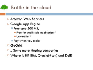 Battle in the cloud Amazon Web Services Google App Engine Free upto 500 MB, Free for small scale applications? Universities? Pay when you scale GoGrid .. Some more Hosting companies Where is HP, IBM, Oracle(+sun) and Dell? 