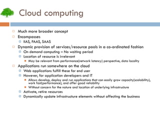 Cloud computing Much more broader concept Encompasses IIAS, PAAS, SAAS Dynamic provision of services/resource pools in a co-ordinated fashion On demand computing – No waiting period Location of resource is irrelevant May be relevant from performance(network latency) perspective, data locality Applications run somewhere on the cloud Web applications fulfill these for end user However, for application developers and IT Allows develop, deploy and run applications that can easily grow capacity(scalability), work fast(performance), and offer good reliability Without concern for the nature and location of underlying infrastructure Activate, retire resources Dynamically update infrastructure elements without affecting the business 