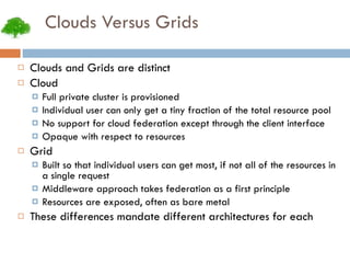 Clouds Versus Grids Clouds and Grids are distinct Cloud Full private cluster is provisioned Individual user can only get a tiny fraction of the total resource pool No support for cloud federation except through the client interface Opaque with respect to resources Grid Built so that individual users can get most, if not all of the resources in a single request Middleware approach takes federation as a first principle Resources are exposed, often as bare metal These differences mandate different architectures for each 