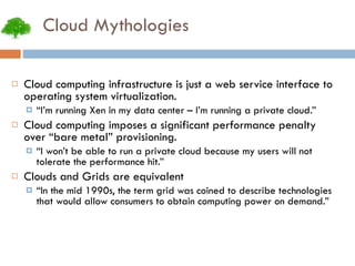 Cloud Mythologies Cloud computing infrastructure is just a web service interface to operating system virtualization. “ I’m running Xen in my data center – I’m running a private cloud.” Cloud computing imposes a significant performance penalty over “bare metal” provisioning. “ I won’t be able to run a private cloud because my users will not tolerate the performance hit.” Clouds and Grids are equivalent “ In the mid 1990s, the term grid was coined to describe technologies that would allow consumers to obtain computing power on demand.” 