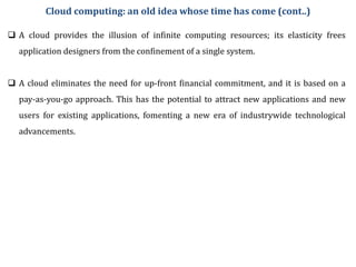  A cloud provides the illusion of infinite computing resources; its elasticity frees
application designers from the confinement of a single system.
 A cloud eliminates the need for up-front financial commitment, and it is based on a
pay-as-you-go approach. This has the potential to attract new applications and new
users for existing applications, fomenting a new era of industrywide technological
advancements.
Cloud computing: an old idea whose time has come (cont..)
 