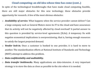 o Availability of service. What happens when the service provider cannot deliver? Can
a large company such as General Motors move its IT to the cloud and have assurances
that its activity will not be negatively affected by cloud overload? A partial answer to
this question is provided by service-level agreements (SLAs). A temporary fix with
negative economical implications is overprovisioning, that is, having enough resources
to satisfy the largest projected demand.
o Vendor lock-in. Once a customer is hooked to one provider, it is hard to move to
another. The standardization efforts at National Institute of Standards and Technology
(NIST) attempt to address this problem.
o Data confidentiality and auditability.
o Data transfer bottlenecks. Many applications are data-intensive. A very important
strategy is to store the data as close as possible to the site where it is needed.
In spite of the technological breakthroughs that have made cloud computing feasible,
there are still major obstacles for this new technology; these obstacles provide
opportunity for research. A few of the most obvious obstacles:
Cloud computing: an old idea whose time has come (cont..)
 