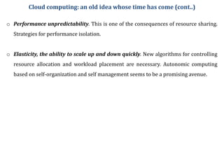 o Performance unpredictability. This is one of the consequences of resource sharing.
Strategies for performance isolation.
o Elasticity, the ability to scale up and down quickly. New algorithms for controlling
resource allocation and workload placement are necessary. Autonomic computing
based on self-organization and self management seems to be a promising avenue.
Cloud computing: an old idea whose time has come (cont..)
 