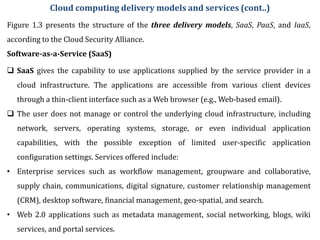 Figure 1.3 presents the structure of the three delivery models, SaaS, PaaS, and IaaS,
according to the Cloud Security Alliance.
Software-as-a-Service (SaaS)
 SaaS gives the capability to use applications supplied by the service provider in a
cloud infrastructure. The applications are accessible from various client devices
through a thin-client interface such as a Web browser (e.g., Web-based email).
 The user does not manage or control the underlying cloud infrastructure, including
network, servers, operating systems, storage, or even individual application
capabilities, with the possible exception of limited user-specific application
configuration settings. Services offered include:
• Enterprise services such as workflow management, groupware and collaborative,
supply chain, communications, digital signature, customer relationship management
(CRM), desktop software, financial management, geo-spatial, and search.
• Web 2.0 applications such as metadata management, social networking, blogs, wiki
services, and portal services.
Cloud computing delivery models and services (cont..)
 
