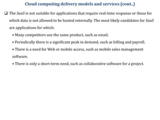  The SaaS is not suitable for applications that require real-time response or those for
which data is not allowed to be hosted externally. The most likely candidates for SaaS
are applications for which:
• Many competitors use the same product, such as email.
• Periodically there is a significant peak in demand, such as billing and payroll.
• There is a need for Web or mobile access, such as mobile sales management
software.
• There is only a short-term need, such as collaborative software for a project.
Cloud computing delivery models and services (cont..)
 