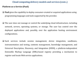 Platform-as-a-Service (PaaS)
 PaaS gives the capability to deploy consumer-created or acquired applications using
programming languages and tools supported by the provider.
 The user does not manage or control the underlying cloud infrastructure, including
network, servers, operating systems, or storage. The user has control over the
deployed applications and, possibly, over the application hosting environment
configurations.
 Such services include session management, device integration, sandboxes,
instrumentation and testing, contents management, knowledge management, and
Universal Description, Discovery, and Integration (UDDI), a platform-independent
Extensible Markup Language (XML)-based registry providing a mechanism to
register and locate Web service applications.
Cloud computing delivery models and services (cont..)
 