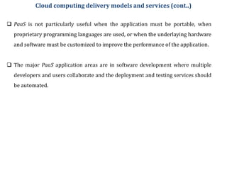  PaaS is not particularly useful when the application must be portable, when
proprietary programming languages are used, or when the underlaying hardware
and software must be customized to improve the performance of the application.
 The major PaaS application areas are in software development where multiple
developers and users collaborate and the deployment and testing services should
be automated.
Cloud computing delivery models and services (cont..)
 
