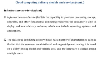 Infrastructure-as-a-Service(IaaS)
 Infrastructure-as-a-Service (IaaS) is the capability to provision processing, storage,
networks, and other fundamental computing resources; the consumer is able to
deploy and run arbitrary software, which can include operating systems and
applications.
 The IaaS cloud computing delivery model has a number of characteristics, such as
the fact that the resources are distributed and support dynamic scaling, it is based
on a utility pricing model and variable cost, and the hardware is shared among
multiple users.
Cloud computing delivery models and services (cont..)
 