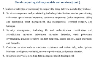 A number of activities are necessary to support the three delivery models; they include:
1. Service management and provisioning, including virtualization, service provisioning,
call center, operations management, systems management, QoS management, billing
and accounting, asset management, SLA management, technical support, and
backups.
2. Security management, including ID and authentication, certification and
accreditation, intrusion prevention, intrusion detection, virus protection,
cryptography, physical security, incident response, access control, audit and trails,
and firewalls.
3. Customer services such as customer assistance and online help, subscriptions,
business intelligence, reporting, customer preferences, and personalization.
4. Integration services, including data management and development.
Cloud computing delivery models and services (cont..)
 
